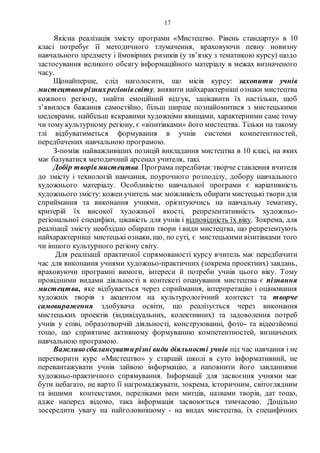 17
Якісна реалізація змісту програми «Мистецтво. Рівень стандарту» в 10
класі потребує її методичного тлумачення, враховуючи певну новизну
навчального предмету і ймовірних ризиків (у зв’язку з тематикою курсу) щодо
застосування великого обсягу інформаційного матеріалу в межах визначеного
часу.
Щонайперше, слід наголосити, що місія курсу: захопити учнів
мистецтвом різнихрегіонівсвіту, виявити найхарактерніші ознаки мистецтва
кожного регіону, знайти емоційний відгук, зацікавити їх настільки, щоб
з’явилося бажання самостійно, більш ширше познайомитися з мистецькими
шедеврами, найбільш яскравими художніми явищами, характерними саме тому
чи тому культурному регіону, є «візитівками» його мистецтва. Тільки на такому
тлі відбуватиметься формування в учнів системи компетентностей,
передбачених навчальною програмою.
З-поміж найважливіших позицій викладання мистецтва в 10 класі, на яких
має базуватися методичний арсенал учителя, такі.
Добір творівмистецтва. Програма передбачає творче ставлення вчителя
до змісту і технологій навчання, поурочного розподілу, добору навчального
художнього матеріалу. Особливістю навчальної програми є варіативність
художнього змісту: кожен учитель має можливість обирати мистецькі творидля
сприймання та виконання учнями, орієнтуючись на навчальну тематику,
критерій їх високої художньої якості, репрезентативність художньо-
регіональної специфіки, цікавість для учнів і відповідність їх віку. Зокрема, для
реалізації змісту необхідно обирати твори і види мистецтва, що репрезентують
найхарактерніші мистецькі ознаки, що, по суті, є мистецькими візитівками того
чи іншого культурного регіону світу.
Для реалізації практичної спрямованості курсу вчитель має передбачити
час для виконання учнями художньо-практичних (зокрема проектних) завдань,
враховуючи програмні вимоги, інтереси й потреби учнів цього віку. Тому
провідними видами діяльності в контексті опанування мистецтва є пізнання
мистецтва, яке відбувається через сприймання, інтерпретацію і оцінювання
художніх творів з акцентом на культурологічний контекст та творче
самовираження здобувача освіти, що реалізується через виконання
мистецьких проектів (індивідуальних, колективних) та задоволення потреб
учнів у співі, образотворчій діяльності, конструюванні, фото- та відеозйомці
тощо, що сприятиме активному формуванню компетентностей, визначених
навчальною програмою.
Важливосбалансуватирізні види діяльності учнів під час навчання і не
перетворити курс «Мистецтво» у старшій школі в суто інформативний, не
перевантажувати учнів зайвою інформацію, а наповнити його завданнями
художньо-практичного спрямування. Інформації для засвоєння учнями має
бути небагато, не варто її нагромаджувати, зокрема, історичним, світоглядним
та іншими контекстами, переліками імен митців, назвами творів, дат тощо,
адже наперед відомо, така інформація засвоюється тимчасово. Доцільно
зосередити увагу на найголовнішому - на видах мистецтва, їх специфічних
 