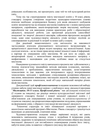 18
унікальних особливостях, які презентують саме той чи той культурний регіон
світу.
Тому під час структурування змісту мистецької освіти у 10 класі, рівень
стандарту (зокрема створення поурочних календарно-тематичних планів)
вчителю необхідно дотримуватися балансу усіх видів діяльності здобувачів
освіти: визначаючичас на пізнання мистецтва (знайомство з новим навчальним
матеріалом, сприймання, аналіз-інтерпретацію творів мистецтва), необхідно
передбачити час для виконання учнями практичних робіт з образотворчої
діяльності, вокальної роботи; для презентації результатів самостійної
пошукової чи творчої діяльності школярів; здійснення віртуальних екскурсій
тощо, адже саме художньо-творча діяльність учнів мотивує підлітків до
самовираження та реалізації їх потреб та нових ідей у соціумі.
Для реалізації вищеозначеного слід наголосити на важливості
застосування вчителем різноманітного методичного інструментарію та
пріоритетності діалогічних форм подачі матеріалу над монологічними. Адже
сьогодні вчитель - це не тільки транслятор певної кількості знань й інформації,
а партнер по опануванню світу мистецтва. Ні для кого не секрет, що
авторитарний підхід з монологічним викладом навчального матеріалу є
неефективним і малоцікавим для учнів, особливо якщо це стосується
мистецтва.
Опанування художнього змісту навчального предмета має здійснюватися у
тісному взаємозв’язку традиційних методів навчання (словесних, наочних,
діяльнісних) з проблемними, евристичними методами, комп’ютерними
технологіями та (що важливо для інтегрованого курсу) інтегративними
технологіями, методами і прийомами стимулювання асоціативно-образного
мислення, виявленням міжвидових мистецьких аналогій, порівнянь тощо), що
зумовлено спільним тематизмом, який об’єднує навчальний матеріал різних
видів мистецтва.
Для реалізації ідей профільногонавчання та надання можливостей вибору
учнями набути певні мистецькі вміння з улюбленого виду діяльності програма
“Мистецтво. 10-11 класи. Профільний рівень” має дві складові: пізнавальну
(2 години на тиждень), що реалізує вимоги культурологічної змістової лінії
державного стандарту базової і повної загальної середньої освіти і є
обов’язковою для опануваннями усіма учнями, та художньо-практичну (3
години на тиждень), що репрезентована варіативними модулями, спрямованими
на формування умінь з обраного (-их) виду(-ів) мистецької діяльності.
Тематична структура та зміст пізнавальної складової програми є
аналогічною навчальній програмі «Мистецтво. Рівень стандарту» і реалізується
відповідно до рекомендацій, означених вище.
Художньо-практична складова вміщує варіативні модулі, які дають
можливість навчальному закладу згідно з потребами й інтересами учнів;
умовами, кадровим та матеріально-технічним забезпеченням обрати вид (види)
мистецької діяльності для поглибленого опановування учнями його змісту,
набуття ними умінь та навичок з обраного (их) виду (ів) діяльності.
 