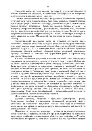 19
Звертаємо увагу, що зміст модуля (-ів) може бути не синхронізовано зі
змістом пізнавальної складової, а спрямовано безпосередньо на опанування
учнями певних мистецьких умінь і навичок.
З-поміж запропонованих модулів: спів (сольний, ансамблевий, хоровий),
музичний інструмент (бандура, гітара, баян тощо/ ансамбль, оркестр), графіка,
комп’ютернаграфіка, живопис, скульптура, декоративно-прикладне мистецтво,
основи дизайну, хореографія (класична, народна, бальна, сучасна – за
вибором), театральне мистецтво, фотомистецтво, мистецтво кіно, мистецтво
театру і кіно (проектна діяльність), мистецтво рідного краю. Звертаємо увагу,
що упродовж навчання в старшій школі (10-11 класи) учні можуть опановувати
зміст декількох модулів. Мінімальний час навчання за одним модулем - 1
семестр.
Запропонований програмою зміст та очікувані результати дають
можливість вчителю самостійно складати детальний календарно-тематичний
план з урахуванням вимог навчальної програми (модуля) та обраної тривалості
реалізації модуля (1, 2, 3, 4 семестри), його художньо-змістове і практичне
наповнення; обирати найбільш ефективні форми організації навчального
процесу, технології та методики для формування умінь з обраного виду
мистецької діяльності.
Система оцінювання результатів навчання в освітній галузі «Мистецтво»
ґрунтується на позитивному ставленні до кожного учня (учениці). Оцінюється
не рівень недоліків і прорахунків, а рівень прогресу особистісних досягнень.
Тому критерієм перевірки та оцінювання результатів мистецької освіти є
динаміка особистісного розвитку учня (учениці) та його (її) ставлення до
опанування предмету. Безперечно, певну роль у мистецькій сфері відіграють
спеціальні художні здібності (музичний слух, вокальні дані, відчуття ритму,
кольору, пропорцій, симультанне образне сприймання тощо), які можуть
впливати на освітні результати учнів. Проте для створення об’єктивності
системи оцінювання перевірка має інтегрувати з одного боку досягнення учнів
у різних видах діяльності, з іншого - їх ставлення до предмету, активність та
ініціативність, що дасть можливість ефективніше відслідкувати особистісний
зріст учня (учениці), оцінити його (її) роботу в освітній діяльності і
саморозвитку. Саме тому індивідуальний і диференційований підходи до
оцінювання мають надзвичайно важливе значення.
До основних видів оцінювання
належать: поточне, тематичне і підсумкове (семестрове і річне).
Додатковими засобами стимулювання пізнавальної активності учнів є
самооцінка та оцінювання результатів спільної діяльності за попередньо
визначеними критеріями та художньо-творче самовираження, які мають бути
збалансованими між собою
Навчальна та методична література з предметів художньо-естетичного
циклу зазначена в Переліках навчальних програм, підручників та навчально-
методичних посібників, рекомендованих Міністерством освіти і науки України,
що розміщені на офіційному сайті МОН України. Під час підготовки вчителів
 