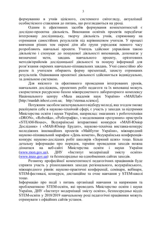3
формуванню в учнів цілісного, системного світогляду, актуалізації
особистісного ставлення до питань, що розглядаються на уроці.
Одним із ефективних засобів формування компетентностей є
дослідно-проектна діяльність. Виконання освітніх проектів передбачає
інтегровану дослідницьку, творчу діяльність учнів, спрямовану на
отримання самостійних результатів під керівництвом учителя. У процесі
вивчення різних тем окремі діти або групи упродовж певного часу
розробляють навчальні проекти. Учитель здійснює управління такою
діяльністю і спонукає до пошукової діяльності вихованців, допомагає у
визначенні мети, завдань навчального проекту, орієнтовних
методів/прийомів дослідницької діяльності та пошуку інформації для
розв’язання окремих навчально-пізнавальних завдань. Учні самостійно або
разом із учителем обирають форму презентації, захисту отриманих
результатів. Оцінювання проектної діяльності здійснюється індивідуально,
за довільною системою.
Для якісного та ефективного проведення інтегрованих уроків,
навчальних досліджень, проектних робіт педагоги та їх вихованці можуть
скористатися ресурсною базою міжпредметного лабораторного комплексу
Національного центру «Мала академія наук України» «МАНЛаб»
[http://manlab.inhost.com.ua; http://stemua.science].
Потужним засобом заохочувальноговідборумолоді, яка згодом зможе
реалізувати себе в науково-технічній сфері, є участь у заходах за підтримки
Міністерства освіти і науки України, наприклад: змаганнях з робототехніки
«DRON», «Robotika», «Роботрафік», з моделювання «розумних» пристроїв
«STEAM-House», Всеукраїнські інтерактивні конкурси «МАН-Юніор
Дослідник» і «МАН-Юніор Ерудит», науково-технічна виставка-конкурс
молодіжних інноваційних проектів «Майбутнє України», міжнародний
науково-пізнавальний марафон «День комети», Всеукраїнська конференція-
конкурс науково-дослідних робіт школярів «Зоряний шлях» тощо. Більш
детальну інформацію про порядок, терміни проведення заходів можна
дізнатися на веб-сайті Міністерства освіти і науки України
(www.mon.gov.ua), ДНУ «Інститут модернізації змісту освіти»
(www.imzo.gov.ua) та безпосередньо на однойменних сайтах заходів.
Розвитку професійної компетентності педагогічних працівників буде
сприяти участь у різнопланових заходах регіонального, всеукраїнського,
міжнародного рівнів: науково-практичні конференції, семінари, вебінари,
STEM-фестивалі, конкурси, дистанційне та очне навчання у STEM-школі
тощо.
Інформацію про події з питань організації навчання за напрямами та
проблематикою STEM-освіти, які проводить Міністерство освіти і науки
України, ДНУ «Інститут модернізації змісту освіти», безпосередньо відділ
STEM-освіти у 2018/2019 навчальному році педагогічні працівники можуть
отримувати з офіційних сайтів установ.
 