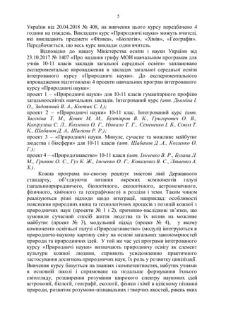 5
України від 20.04.2018 № 408, на вивчення цього курсу передбачено 4
години на тиждень. Викладати курс «Природничі науки» можуть вчителі,
які викладають предмети «Фізика», «Біологія», «Хімія», «Географія».
Передбачається, що весь курс викладає один вчитель.
Відповідно до наказу Міністерства освіти і науки України від
23.10.2017 № 1407 «Про надання грифу МОН навчальним програмам для
учнів 10-11 класів закладів загальної середньої освіти» заплановано
експериментальне впровадження в закладах загальної середньої освіти
інтегрованого курсу «Природничі науки». До експериментального
впровадження підготовлено 4 проекти навчальних програм інтегрованого
курсу «Природничі науки»:
проект 1 – «Природничі науки» для 10-11 класів гуманітарного профілю
загальноосвітніх навчальних закладів. Інтегрований курс (авт. Дьоміна І.
О., Задоянний В. А., Костик С. І.);
проект 2 – «Природничі науки» 10-11 клас. Інтегрований курс (авт.
Засєкіна Т. М., Буняк М. М., Бухтіяров В. К., Григорович О. В.,
Капіруліна С. Л., Козленко О. Г., Нюкало Т. Г., Семененко І. Б., Сокол Т.
К., Шабанов Д. А., Шагієва Р. Р.);
проект 3 – «Природничі науки. Минуле, сучасне та можливе майбутнє
людства і біосфери» для 10-11 класів (авт. Шабанов Д .А., Козленко О.
Г.);
проект 4 – «Природознавство» 10-11 класи (авт. Ільченко В. Р., Булава Л.
М., Гринюк О. С., Гуз К. Ж., Ільченко О. Г., Коваленко В. С., Ляшенко А.
Х.).
Кожна програма по-своєму реалізує змістові лінії Державного
стандарту, об’єднуючи питання окремих компонентів галузі
(загальноприродничого, біологічного, екологічного, астрономічного,
фізичного, хімічного та географічного) в розділи і теми. Таким чином
реалізуються різні підходи щодо інтеграції, наприклад: особливості
пояснення природних явищ та технологічних процесів з позицій кожної з
природничих наук (проекти № 1 і 2), причинно-наслідкові зв’язки, що
зумовили сучасний спосіб життя людства та їх вплив на можливе
майбутнє (проект № 3), модульний підхід (проект № 4), у якому
компоненти освітньої галузі «Природознавство» (модулі) інтегруються в
природничо-наукову картину світу на основі загальних закономірностей
природи та природничих ідей. У той же час усі програми інтегрованого
курсу «Природничі науки» визначають природничу освіту як елемент
культури кожної людини, сприяють усвідомленню практичного
застосування досягнень природничих наук, їх роль у розвитку цивілізації.
Вивчення курсу базується на знаннях і компетентностях, набутих учнями
в основній школі і спрямоване на подальше формування їхнього
світогляду, розширення розуміння широкого спектру наукових ідей
астрономії, біології, географії, екології, фізики і хімії в цілісному пізнанні
природи, розвиток розумово-пізнавальних і творчих якостей, рівень яких
 