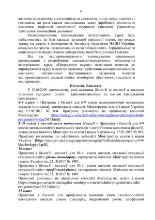 6
визначає конкурентну спроможність на сучасному ринку праці: здатність і
готовність до розв’язання комплексних задач (проблем), критичного
мислення, творчості, когнітивної гнучкості, співпраці, управління,
здійснення інноваційної діяльності.
Експериментальне впровадження інтегрованого курсу буде
здійснюватись на базі закладів загальної середньої освіти, які подали
заявку на участь в експерименті, Інституту педагогіки НАПН України,
обласних інститутів післядипломної педагогічної освіти, Тернопільського
національного педагогічного університету імені Володимира Гнатюка.
Під час експериментального впровадження заплановано
проектування і розроблення навчально-методичного забезпечення
інтегрованого курсу «Природничі науки»; підготовка вчителів до
впровадження курсу в освітню практику; здійснення експериментального
навчання; забезпечення наставницької підтримки вчителів
експериментальних закладів освіти; моніторинг ефективності результатів
експерименту.
Біологія. Екологія
У 2018/2019 навчальному році навчання біології та екології в закладах
загальної середньої освіти здійснюватиметься за такими навчальними
програмами:
6-9 класи – Програма з біології для 6-9 класів загальноосвітніх навчальних
закладів (оновлена), затверджена наказом Міністерства освіти і науки України
від 07.06.2017 № 804. Програму розміщено на офіційному веб-сайті
Міністерства [http://mon.gov.ua/activity/education/zagalnaserednya/navchalni-
programi-5-9-klas2017.html];
8 -9 класи з поглибленим вивченням біології – Програма з біології для 8-9
класів загальноосвітніх навчальних закладів з поглибленим вивченням біології,
затверджена наказом Міністерства освіти і науки України від 17.07.2013 № 983.
Програму розміщено на офіційному веб-сайті Міністерства освіти і науки
України [https://mon.gov.ua/storage/app/media/zagalna%20serednya/programy-5-9-
klas/biologiya1.pdf];
10 клас:
Програма з біології і екології для 10-11 класів закладів загальної середньої
середньої освіти: рівень стандарту, затверджена наказом Міністерства освіти
і науки України від 23.10.2017 № 1407;
Програма з біології і екології для 10-11 класів закладів загальної середньої
середньої освіти: профільнийрівень, затверджена наказом Міністерства освіти
і науки України від 23.10.2017 № 1407.
Програми розміщені на офіційному веб-сайті Міністерства освіти і науки
[https://mon.gov.ua/ua/osvita/zagalna-serednya-osvita/navchalni-programi/navchalni-
programi-dlya-10-11-klasiv];
11 клас:
Програми з біології для профільного навчання учнів загальноосвітніх
навчальних закладів: рівень стандарту, академічний рівень, профільний
 