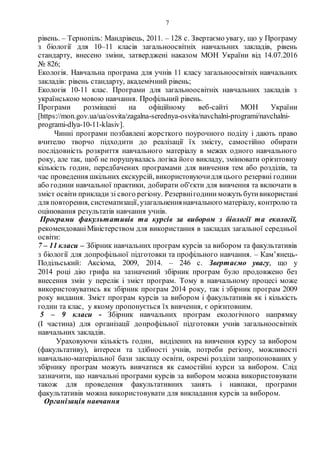 7
рівень. – Тернопіль: Мандрівець, 2011. – 128 с. Звертаємо увагу, що у Програму
з біології для 10–11 класів загальноосвітніх навчальних закладів, рівень
стандарту, внесено зміни, затверджені наказом МОН України від 14.07.2016
№ 826;
Екологія. Навчальна програма для учнів 11 класу загальноосвітніх навчальних
закладів: рівень стандарту, академічний рівень;
Екологія 10-11 клас. Програми для загальноосвітніх навчальних закладів з
українською мовою навчання. Профільний рівень.
Програми розміщені на офіційному веб-сайті МОН України
[https://mon.gov.ua/ua/osvita/zagalna-serednya-osvita/navchalni-programi/navchalni-
programi-dlya-10-11-klasiv].
Чинні програми позбавлені жорсткого поурочного поділу і дають право
вчителю творчо підходити до реалізації їх змісту, самостійно обирати
послідовність розкриття навчального матеріалу в межах одного навчального
року, але так, щоб не порушувалась логіка його викладу, змінювати орієнтовну
кількість годин, передбачених програмами для вивчення тем або розділів, та
час проведення шкільних екскурсій, використовуючидля цього резервні години
або години навчальної практики, добирати об'єкти для вивчення та включати в
зміст освіти приклади зі свого регіону. Резервнігодини можуть бутивикористані
для повторення, систематизації,узагальненнянавчального матеріалу, контролю та
оцінювання результатів навчання учнів.
Програми факультативів та курсів за вибором з біології та екології,
рекомендованіМіністерством для використання в закладах загальної середньої
освіти:
7 – 11 класи – Збірник навчальних програм курсів за вибором та факультативів
з біології для допрофільної підготовки та профільного навчання. – Кам’янець-
Подільський: Аксіома, 2009, 2014. – 246 с. Звертаємо увагу, що у
2014 році дію грифа на зазначений збірник програм було продовжено без
внесення змін у перелік і зміст програм. Тому в навчальному процесі може
використовуватись як збірник програм 2014 року, так і збірник програм 2009
року видання. Зміст програм курсів за вибором і факультативів як і кількість
годин та клас, у якому пропонується їх вивчення, є орієнтовним.
5 – 9 класи - Збірник навчальних програм екологічного напрямку
(І частина) для організації допрофільної підготовки учнів загальноосвітніх
навчальних закладів.
Ураховуючи кількість годин, виділених на вивчення курсу за вибором
(факультативу), інтереси та здібності учнів, потреби регіону, можливості
навчально-матеріальної бази закладу освіти, окремі розділи запропонованих у
збірнику програм можуть вивчатися як самостійні курси за вибором. Слід
зазначити, що навчальні програми курсів за вибором можна використовувати
також для проведення факультативних занять і навпаки, програми
факультативів можна використовувати для викладання курсів за вибором.
Організація навчання
 