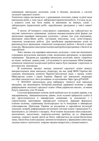 9
оцінювання навчальних досягнень учнів із базових дисциплін у системі
загальної середньої освіти».
Тематична оцінка виставляється з урахуванням поточних оцінок за різні види
навчальних робіт, у тому числі лабораторні (практичні) роботи. З огляду на це,
у кожного учня має бути оцінка за виконання, як мінімум, однієї з
лабораторних (практичних) робіт, передбачених програмою у змісті певної
теми.
З метою об’єктивного семестрового оцінювання, що здійснюється на
підставі тематичного оцінювання, доцільно використовувати різні форми для
проведення перевірки навчальних досягнень з різних тем: усне опитування,
виконання самостійних робіт, тестування (письмове, усне, комп’ютерне),
тематична контрольна робота. Для запобігання перевантаженню учнів не
рекомендується проведення тематичної контрольної роботи з біології в кінці
семестру. Проведення семестрової контрольноїроботипрограмамиз біології не
передбачено.
Зміст завдань для перевірки навчальних досягнень з теми має відповідати
очікуваним результатам навчання учнів, визначеним програмою, та критеріям
оцінювання. Завдання для перевірки навчальних досягнень мають спиратися
не тільки на базові знання учнів, а й на вміння їх застосовувати. Обов’язковим
елементом тематичної контрольної роботи мають бути завдання з короткою та
розгорнутою відповіддю.
В освітньому процесі заклади загальної середньої освіти можуть
використовувати лише навчальну літературу, що має гриф МОН України або
схвалена відповідною комісією Науково-методичної ради з питань освіти
Міністерства освіти і науки України. Перелік цієї навчальної літератури
постійно оновлюється, його розміщено за посиланням: https://goo.gl/TnGiJX.
У 2018/2019 навчальному році набирають чинності нові навчальні
програми, що відповідають Концепції реалізації державної політики у сфері
реформування загальної середньої освіти «Нова українська школа», за якими
будуть навчатись учні 10 класів.
Сьогодні формування освітніх цілей відбувається не на рівні держав, а на
міждержавному, міжнаціональному рівнях, коли основні пріоритети освіти й
цілі проголошуються в міжнародних конвенціях та документах і є
стратегічними орієнтирами міжнародної спільноти. Держави формують
освітню політику, спрямовану безпосередньо на їх інтеграцію в міжнародні
співтовариства. Орієнтація України на входження в європейські інституції
зумовлює потребу реформування вітчизняної системи освіти і приведення її у
відповідність до світового стандарту. Розв’язання актуальних нині соціальних,
економічних, екологічних, морально-етичних проблем, як от збереження
довкілля, здоров’я людей, життя на Землі, здійснюється на основі біологічних
знань. Біологічна освіта наділена значним потенціалом у формуванні світогляду
людини нового тисячоліття, зокрема завдяки відкриттям у пізнанні живого.
 