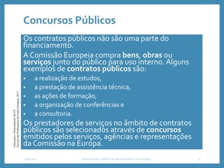 Concursos Públicos
Os contratos públicos não são uma parte do
financiamento.
A Comissão Europeia compra bens, obras ou
serviços junto do público para uso interno. Alguns
exemplos de contratos públicos são:
• a realização de estudos,
• a prestação de assistência técnica,
• as ações de formação,
• a organização de conferências e
• a consultoria.
Os prestadores de serviços no âmbito de contratos
públicos são selecionados através de concursos
emitidos pelos serviços, agências e representações
da Comissão na Europa.
2018/2019 Universidade Lusófona de Humanidades e Tecnologias 11
GuiaparaofinanciamentodaUE.
ServiçodasPublicaçõesdaUniãoEuropeia,2017
 