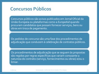 Concursos Públicos
Concursos públicos são avisos publicados em Jornal Oficial da
União Europeia ou plataformas como a EuropeAid quando
procuram candidatos que possam fornecer serviços, bens ou
obras em troca de pagamento.
Os pedidos de concurso são uma fase dos procedimentos de
adjudicação que conduzem à celebração de contratos públicos.
Os procedimentos de adjudicação que se seguem às propostas
são regidos por regras específicas que variam consoante a
natureza do contrato (serviço, fornecimentos ou obras) e/ou o
limiar.
2018/2019 Universidade Lusófona de Humanidades e Tecnologias 12
 