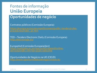 Fontes de informação
União Europeia
Oportunidades de negócio
Contratos públicos (Comissão Europeia)
https://europa.eu/youreurope/business/public-tenders/rules-
procedures/index_pt.htm
TED –Tenders Electronic Daily (Comissão Europeia)
http://ted.europa.eu/
EuropeAid (Comissão Europeia)[en]
https://webgate.ec.europa.eu/europeaid/online-
services/index.cfm?do=publi.welcome
Oportunidades de Negócio na UE (CIEJD)
http://www.oportunidadesdenegocionaue.eu
2018/2019 Universidade Lusófona de Humanidades e Tecnologias 13
 