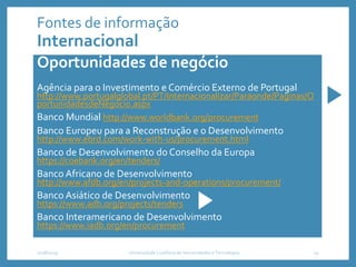 Fontes de informação
Internacional
Oportunidades de negócio
Agência para o Investimento e Comércio Externo de Portugal
http://www.portugalglobal.pt/PT/Internacionalizar/Paraonde/Paginas/O
portunidadesdeNegocio.aspx
Banco Mundial http://www.worldbank.org/procurement
Banco Europeu para a Reconstrução e o Desenvolvimento
http://www.ebrd.com/work-with-us/procurement.html
Banco de Desenvolvimento do Conselho da Europa
https://coebank.org/en/tenders/
Banco Africano de Desenvolvimento
http://www.afdb.org/en/projects-and-operations/procurement/
Banco Asiático de Desenvolvimento
https://www.adb.org/projects/tenders
Banco Interamericano de Desenvolvimento
https://www.iadb.org/en/procurement
2018/2019 Universidade Lusófona de Humanidades e Tecnologias 14
 