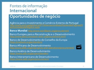 Fontes de informação
Internacional
Oportunidades de negócio
Agência para o Investimento e Comércio Externo de Portugal
http://www.portugalglobal.pt/PT/Internacionalizar/Paraonde/Paginas/O
portunidadesdeNegocio.aspx
Banco Mundial http://www.worldbank.org/procurement
Banco Europeu para a Reconstrução e o Desenvolvimento
http://www.ebrd.com/work-with-us/procurement.html
Banco de Desenvolvimento do Conselho da Europa
https://coebank.org/en/tenders/
Banco Africano de Desenvolvimento
http://www.afdb.org/en/projects-and-operations/procurement/
Banco Asiático de Desenvolvimento
https://www.adb.org/projects/tenders
Banco Interamericano de Desenvolvimento
https://www.iadb.org/en/procurement
2018/2019 Universidade Lusófona de Humanidades e Tecnologias 16
 