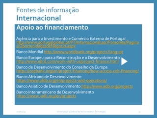 Apoio ao financiamento
Agência para o Investimento e Comércio Externo de Portugal
http://www.portugalglobal.pt/PT/Internacionalizar/Paraonde/Pagina
s/OportunidadesdeNegocio.aspx
Banco Mundial http://www.worldbank.org/projects?lang=pt
Banco Europeu para a Reconstrução e o Desenvolvimento
http://www.ebrd.com/work-with-us/project-finance.html
Banco de Desenvolvimento do Conselho da Europa
https://coebank.org/en/project-financing/how-access-ceb-financing/
BancoAfricano de Desenvolvimento
https://www.afdb.org/en/projects-and-operations/
BancoAsiático de Desenvolvimento http://www.adb.org/projects
Banco Interamericano de Desenvolvimento
https://www.iadb.org/en/projects
2018/2019 Universidade Lusófona de Humanidades e Tecnologias 19
Fontes de informação
Internacional
 
