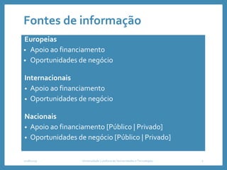 Fontes de informação
Europeias
• Apoio ao financiamento
• Oportunidades de negócio
Internacionais
• Apoio ao financiamento
• Oportunidades de negócio
Nacionais
• Apoio ao financiamento [Público | Privado]
• Oportunidades de negócio [Público | Privado]
2018/2019 2Universidade Lusófona de Humanidades e Tecnologias
 