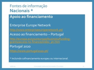 Fontes de informação
Nacionais *
Apoio ao financiamento
Enterprise Europe Network
http://www.enterpriseeuropenetwork.pt/
Acesso ao financiamento – Portugal
http://europa.eu/youreurope/business/funding-
grants/access-to-finance/index_pt.htm
Portugal 2020
https://www.portugal2020.pt/
* Incluindo cofinanciamento europeu ou internacional.
2018/2019 Universidade Lusófona de Humanidades e Tecnologias 22
 