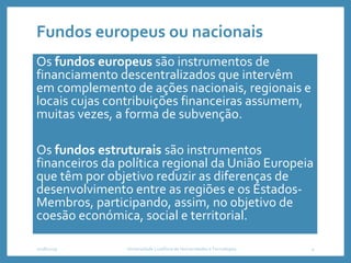 Fundos europeus ou nacionais
Os fundos europeus são instrumentos de
financiamento descentralizados que intervêm
em complemento de ações nacionais, regionais e
locais cujas contribuições financeiras assumem,
muitas vezes, a forma de subvenção.
Os fundos estruturais são instrumentos
financeiros da política regional da União Europeia
que têm por objetivo reduzir as diferenças de
desenvolvimento entre as regiões e os Estados-
Membros, participando, assim, no objetivo de
coesão económica, social e territorial.
2018/2019 Universidade Lusófona de Humanidades e Tecnologias 4
 