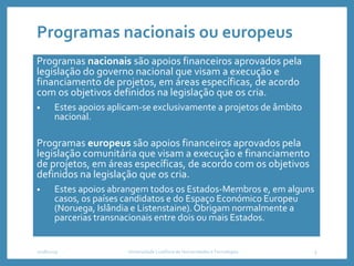 Programas nacionais ou europeus
Programas nacionais são apoios financeiros aprovados pela
legislação do governo nacional que visam a execução e
financiamento de projetos, em áreas específicas, de acordo
com os objetivos definidos na legislação que os cria.
• Estes apoios aplicam-se exclusivamente a projetos de âmbito
nacional.
Programas europeus são apoios financeiros aprovados pela
legislação comunitária que visam a execução e financiamento
de projetos, em áreas específicas, de acordo com os objetivos
definidos na legislação que os cria.
• Estes apoios abrangem todos os Estados-Membros e, em alguns
casos, os países candidatos e do Espaço Económico Europeu
(Noruega, Islândia e Listenstaine).Obrigam normalmente a
parcerias transnacionais entre dois ou mais Estados.
2018/2019 Universidade Lusófona de Humanidades e Tecnologias 5
 