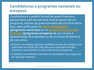 Candidaturas a programas nacionais ou
europeus
Candidatura é o pedido formal de apoio financeiro
apresentado pelo beneficiário final ao gestor de um
programa, através do preenchimento de um formulário-
tipo, após publicação no Diário da República
(programas nacionais) ou no Jornal Oficial da União
Europeia (programas europeus) de um convite à
apresentação de propostas ou de um aviso de abertura
de concursos.
• Existem, no entanto, algumas candidaturas que não chegam a ser
publicadas em JOUE e/ou DR, pelo que é necessário sempre
conhecer e acompanhar os sítios Internet dos programas.
• É também aconselhável subscrever as newsletters dos programas
em que haja interesse.
2018/2019 Universidade Lusófona de Humanidades e Tecnologias 6
 