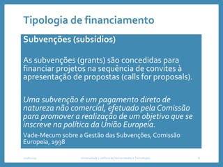 Tipologia de financiamento
Subvenções (subsídios)
As subvenções (grants) são concedidas para
financiar projetos na sequência de convites à
apresentação de propostas (calls for proposals).
Uma subvenção é um pagamento direto de
natureza não comercial, efetuado pela Comissão
para promover a realização de um objetivo que se
inscreve na política da União Europeia.
Vade-Mecum sobre a Gestão das Subvenções, Comissão
Europeia, 1998
2018/2019 Universidade Lusófona de Humanidades e Tecnologias 8
 