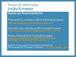 Fontes de informação
União Europeia
Apoio ao financiamento
Financiamento, contratos públicos (Comissão Europeia)
https://ec.europa.eu/info/funding-tenders_pt
Guia prático dos negócios na UE (Comissão Europeia)
http://europa.eu/youreurope/business/index_pt.htm
Acesso a financiamento (Comissão Europeia)
https://europa.eu/youreurope/business/funding-
grants/access-to-finance/index_pt.htm
Guía de Financiación Comunitaria (Centro de
Documentación Europea,Valencia) http://www.guiafc.com/
2018/2019 Universidade Lusófona de Humanidades e Tecnologias 9
 