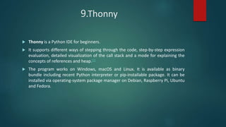 9.Thonny
 Thonny is a Python IDE for beginners.
 It supports different ways of stepping through the code, step-by-step expression
evaluation, detailed visualization of the call stack and a mode for explaining the
concepts of references and heap.[1]
 The program works on Windows, macOS and Linux. It is available as binary
bundle including recent Python interpreter or pip-installable package. It can be
installed via operating-system package manager on Debian, Raspberry Pi, Ubuntu
and Fedora.
 