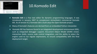 10.Komodo Edit
 Komodo Edit is a free text editor for dynamic programming languages. It was
introduced in January 2007 to complement ActiveState's commercial Komodo
IDE. As of version 4.3, Komodo Edit is built atop the Open Komodo project.
 Many of Komodo's features are derived from an embedded Python interpreter.
 Komodo IDE has features found in an integrated development environment (IDE),
such as integrated debugger support, Document Object Model (DOM) viewer,
interactive shells, source code control integration, and the ability to select the
engine used to run regular expressions, to ensure compatibility with the final
deployment target.
 