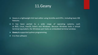 11.Geany
 Geany is a lightweight GUI text editor using Scintilla and GTK+, including basic IDE
features.
 It has been ported to a wide range of operating systems, such
as BSD, Linux, macOS, Solaris and Windows. Because Windows lacks a virtual
terminal equivalent, the Windows port lacks an embedded terminal window.
 Geany is supported python programming.
 It is free software
 