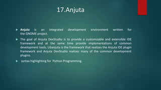 17.Anjuta
 Anjuta is an integrated development environment written for
the GNOME project.
 The goal of Anjuta DevStudio is to provide a customizable and extensible IDE
framework and at the same time provide implementations of common
development tools. Libanjuta is the framework that realizes the Anjuta IDE plugin
framework and Anjuta DevStudio realizes many of the common development
plugins.
 syntax highlighting for Python Programming.
 