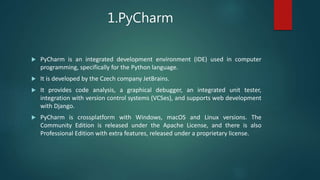 1.PyCharm
 PyCharm is an integrated development environment (IDE) used in computer
programming, specifically for the Python language.
 It is developed by the Czech company JetBrains.
 It provides code analysis, a graphical debugger, an integrated unit tester,
integration with version control systems (VCSes), and supports web development
with Django.
 PyCharm is crossplatform with Windows, macOS and Linux versions. The
Community Edition is released under the Apache License, and there is also
Professional Edition with extra features, released under a proprietary license.
 