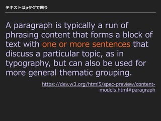 テキストはpタグで囲う
A paragraph is typically a run of
phrasing content that forms a block of
text with one or more sentences that
discuss a particular topic, as in
typography, but can also be used for
more general thematic grouping.
https://dev.w3.org/html5/spec-preview/content-
models.html#paragraph
 