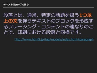 テキストはpタグで囲う
段落とは、通常、特定の話題を扱う1つ以
上の⽂を伴うテキストのブロックを形成す
るフレージング・コンテントの連なりのこ
とで、印刷における段落と同様です。
http://www.html5.jp/tag/models/index.html#paragraph
 
