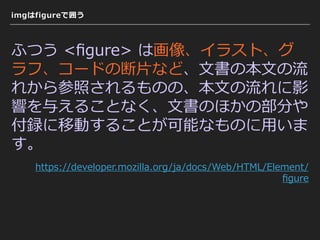 imgはfigureで囲う
ふつう <ﬁgure> は画像、イラスト、グ
ラフ、コードの断⽚など、⽂書の本⽂の流
れから参照されるものの、本⽂の流れに影
響を与えることなく、⽂書のほかの部分や
付録に移動することが可能なものに⽤いま
す。
https://developer.mozilla.org/ja/docs/Web/HTML/Element/
ﬁgure
 