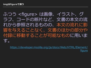 imgはfigureで囲う
ふつう <ﬁgure> は画像、イラスト、グ
ラフ、コードの断⽚など、⽂書の本⽂の流
れから参照されるものの、本⽂の流れに影
響を与えることなく、⽂書のほかの部分や
付録に移動することが可能なものに⽤いま
す。
https://developer.mozilla.org/ja/docs/Web/HTML/Element/
ﬁgure
 