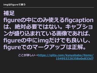 imgはfigureで囲う
補⾜
ﬁgureの中にのみ使えるﬁgcaption
は、絶対必要ではない。キャプショ
ンが盛り込まれている画像であれば、
ﬁgureの中にimgだけでも良いし、
ﬁgureでのマークアップは正解。
 
ここが詳しい→https://qiita.com/kyoyababa/items/
154953226358a0e833d7
 
