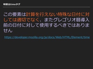 時間はtimeタグ
この要素は計算を⾏えない特殊な⽇付に対
しては適切でなく、またグレゴリオ暦導⼊
前の⽇付に対して使⽤するべきではありま
せん
https://developer.mozilla.org/ja/docs/Web/HTML/Element/time
 