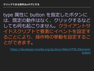 クリックできる箇所はaタグにする
type 属性に button を指定したボタンに
は、既定の動作はなく、クリックするなど
しても何も起こりません。クライアントサ
イドスクリプトで要素にイベントを設定す
ることにより、操作時の挙動を設定するこ
とができます。
https://developer.mozilla.org/ja/docs/Web/HTML/Element/
button
 