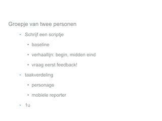 Groepje van twee personen
‣ Schrijf een scriptje
• baseline
• verhaallijn: begin, midden eind
• vraag eerst feedback!
‣ taakverdeling
• personage
• mobiele reporter
‣ 1u
 