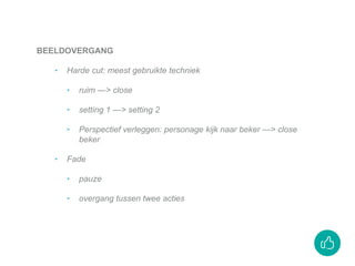 BEELDOVERGANG
‣ Harde cut: meest gebruikte techniek
‣ ruim —> close
‣ setting 1 —> setting 2
‣ Perspectief verleggen: personage kijk naar beker —> close
beker
‣ Fade
‣ pauze
‣ overgang tussen twee acties
 