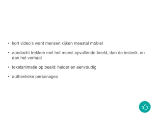 • kort video’s want mensen kijken meestal mobiel
• aandacht trekken met het meest opvallende beeld, dan de insteek, en
dan het verhaal
• tekstanimatie op beeld: helder en eenvoudig
• authentieke personages
 