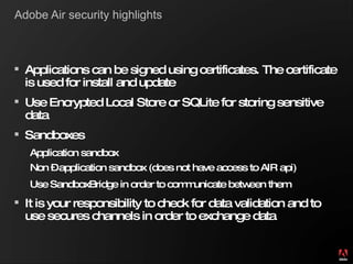 Adobe Air security highlights Applications can be signed using certificates. The certificate is used for install and update Use Encrypted Local Store or SQLite for storing sensitive data Sandboxes Application sandbox Non – application sandbox (does not have access to AIR api)   Use SandboxBridge in order to communicate between them It is your responsibility to check for data validation and to use secures channels in order to exchange data 