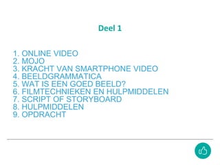 1. ONLINE VIDEO
2. MOJO
3. KRACHT VAN SMARTPHONE VIDEO
4. BEELDGRAMMATICA
5. WAT IS EEN GOED BEELD?
6. FILMTECHNIEKEN EN HULPMIDDELEN
7. SCRIPT OF STORYBOARD
8. HULPMIDDELEN
9. OPDRACHT
Deel 1
 