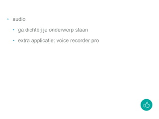 ‣ audio
‣ ga dichtbij je onderwerp staan
‣ extra applicatie: voice recorder pro
 