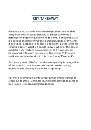 key takeaway 
Facebook’s Atlas shows considerable promise, and its shift 
away from cookie-based tracking is almost sure to be a 
harbinger of bigger industry shifts to come. If anything, Atlas 
is a serious challenge to Google’s DoubleClick platform, and 
it positions Facebook to become a dominant player in the ad 
serving industry. What we do not know is whether the cookie 
model is truly ready to be abandoned, or if it can indeed 
be replaced with more accuracy by the unique ID from one 
particular social network – in this case, that of Facebook’s. 
At the very least, Atlas’s cross-device capability is recognition 
of the extent to which advertisers must now be making 
mobile — and planning for mobile — a priority. 
For more information, contact your Engagement Planner or 
reach out to Daniel Charness (daniel.charness@bbdo.com) or 
Bec Nadilo (rebecca.nadilo@bbdo.com). 
 