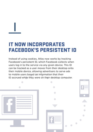 I 
IT NOW INCORPORATES 
FACEBOOK’S PERSISTENT ID 
Instead of using cookies, Atlas now works by tracking 
Facebook’s persistent ID, which Facebook collects when 
users log in to the service via any given device. This ID 
can be tracked as a user moves from their desktop onto 
their mobile device, allowing advertisers to serve ads 
to mobile users based on information that their 
ID accrued while they were on their desktop computer. 
 