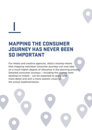 I 
MAPPING THE CONSUMER 
JOURNEY HAS NEVER BEEN 
SO IMPORTANT 
For media and creative agencies, Atlas’s revamp means 
that mapping individual consumer journeys can now take 
on a much higher degree of relevance in the planning process. 
Detailed consumer journeys – including the journey from 
desktop to mobile – can be expected to apply with 
more detail and with a more realistic vision of 
the actual implementation. 
 