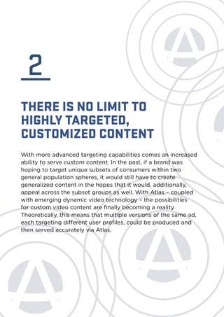 2 
THERE IS NO LIMIT TO 
HIGHLY TARGETED, 
CUSTOMIZED CONTENT 
With more advanced targeting capabilities comes an increased 
ability to serve custom content. In the past, if a brand was 
hoping to target unique subsets of consumers within two 
general population spheres, it would still have to create 
generalized content in the hopes that it would, additionally, 
appeal across the subset groups as well. With Atlas – coupled 
with emerging dynamic video technology – the possibilities 
for custom video content are finally becoming a reality. 
Theoretically, this means that multiple versions of the same ad, 
each targeting different user profiles, could be produced and 
then served accurately via Atlas. 
 