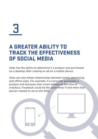 3 
A GREATER ABILITY TO 
TRACK THE EFFECTIVENESS 
OF SOCIAL MEDIA 
Atlas has the ability to determine if a product was purchased 
on a desktop after viewing an ad on a mobile device. 
Atlas can also follow relationships between online advertising 
and offline sales. For example, if a consumer purchases a 
product and discloses their email address at the time of 
checkout, Facebook could let the store know if and when that 
person viewed its ad on the Web. 
 