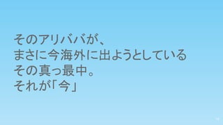 そのアリババが、
まさに今海外に出ようとしている
その真っ最中。
それが「今」
13
 
