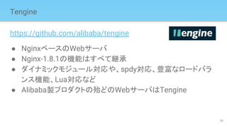 Tengine
https://github.com/alibaba/tengine
● NginxベースのWebサーバ
● Nginx-1.8.1の機能はすべて継承
● ダイナミックモジュール対応や、spdy対応、豊富なロードバラ
ンス機能、Lua対応など
● Alibaba製プロダクトの殆どのWebサーバはTengine
19
 