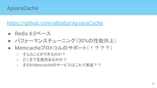 ApsaraCache
https://github.com/alibaba/ApsaraCache
● Redis 4.0ベース
● パフォーマンスチューニング（30%の性能向上）
● Memcacheプロトコルのサポート（！？？？）
○ そんなことができるのか？
○ どこまで互換性あるのか？
○ まさかMemcacheのサービスはこれで実装？？
25
 