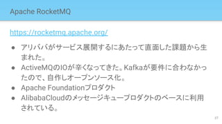 Apache RocketMQ
https://rocketmq.apache.org/
● アリババがサービス展開するにあたって直面した課題から生
まれた。
● ActiveMQのIOが辛くなってきた。Kafkaが要件に合わなかっ
たので、自作しオープンソース化。
● Apache Foundationプロダクト
● AlibabaCloudのメッセージキュープロダクトのベースに利用
されている。
27
 