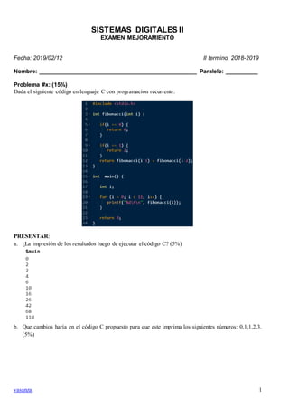 vasanza 1
SISTEMAS DIGITALES II
EXAMEN MEJORAMIENTO
Fecha: 2019/02/12 II termino 2018-2019
Nombre: _________________________________________________ Paralelo: __________
Problema #x: (15%)
Dada el siguiente código en lenguaje C con programación recurrente:
PRESENTAR:
a. ¿La impresión de los resultados luego de ejecutar el código C? (5%)
b. Que cambios haría en el código C propuesto para que este imprima los siguientes números: 0,1,1,2,3.
(5%)
 