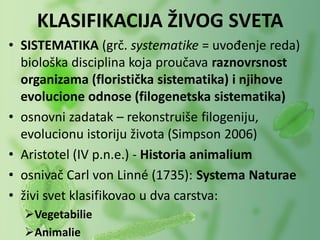 • SISTEMATIKA (grč. systematike = uvođenje reda)
biološka disciplina koja proučava raznovrsnost
organizama (floristička sistematika) i njihove
evolucione odnose (filogenetska sistematika)
• osnovni zadatak – rekonstruiše filogeniju,
evolucionu istoriju života (Simpson 2006)
• Aristotel (IV p.n.e.) - Historia animalium
• osnivač Carl von Linné (1735): Systema Naturae
• živi svet klasifikovao u dva carstva:
Vegetabilie
Animalie
KLASIFIKACIJA ŽIVOG SVETA
 